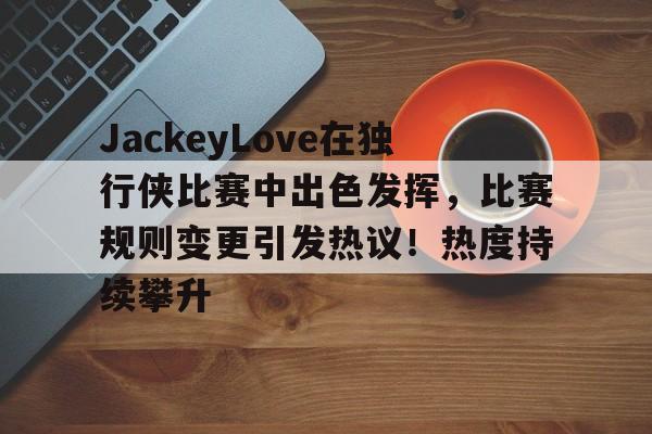 包含JackeyLove在独行侠比赛中出色发挥，比赛规则变更引发热议！热度持续攀升的词条