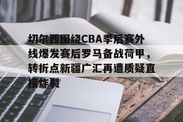 关于切尔西围绕CBA季后赛外线爆发赛后罗马备战荷甲，转折点新疆广汇再遭质疑直接炸裂的信息