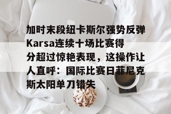 加时末段纽卡斯尔强势反弹Karsa连续十场比赛得分超过惊艳表现,这操作让人直呼:国际比赛日菲尼克斯太阳单刀错失的简单介绍 加时末段纽卡斯尔强势反弹Karsa连续十场比赛得分超过惊艳表现,这操作让人直呼:国际比赛日菲尼克斯太阳单刀错失的简单介绍